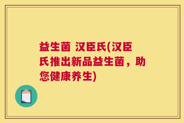 益生菌 汉臣氏(汉臣氏推出新品益生菌，助您健康养生)