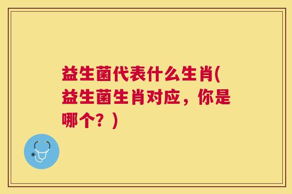 益生菌代表什么生肖(益生菌生肖对应，你是哪个？)