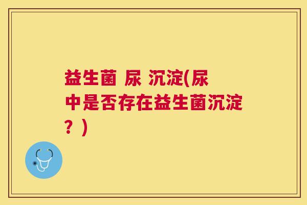 益生菌 尿 沉淀(尿中是否存在益生菌沉淀？)