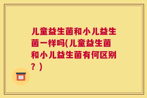 儿童益生菌和小儿益生菌一样吗(儿童益生菌和小儿益生菌有何区别？)