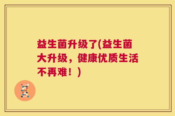 益生菌升级了(益生菌大升级，健康优质生活不再难！)
