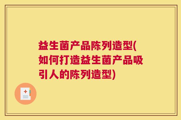 益生菌产品陈列造型(如何打造益生菌产品吸引人的陈列造型)