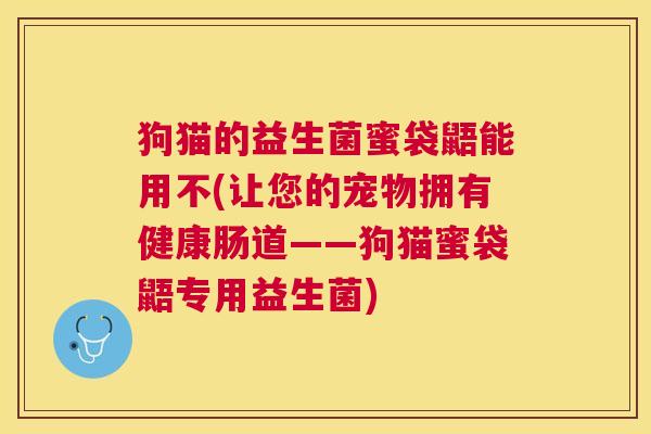 狗猫的益生菌蜜袋鼯能用不(让您的宠物拥有健康肠道——狗猫蜜袋鼯专用益生菌)