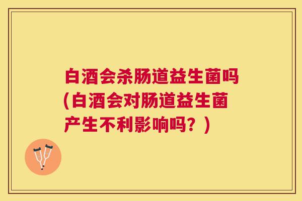 白酒会杀肠道益生菌吗(白酒会对肠道益生菌产生不利影响吗？)