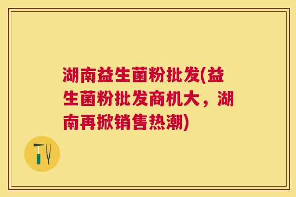 湖南益生菌粉批发(益生菌粉批发商机大，湖南再掀销售热潮)