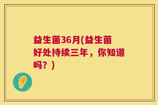 益生菌36月(益生菌好处持续三年，你知道吗？)