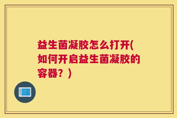 益生菌凝胶怎么打开(如何开启益生菌凝胶的容器？)
