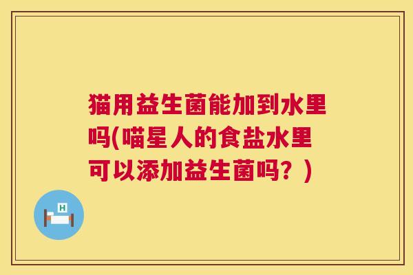 猫用益生菌能加到水里吗(喵星人的食盐水里可以添加益生菌吗？)