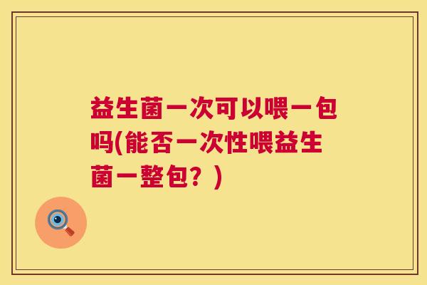 益生菌一次可以喂一包吗(能否一次性喂益生菌一整包？)