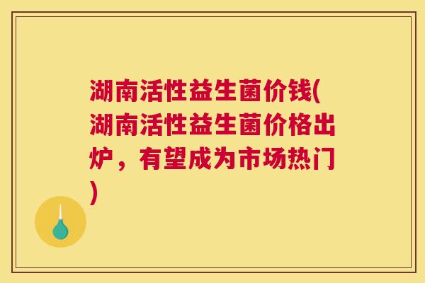 湖南活性益生菌价钱(湖南活性益生菌价格出炉，有望成为市场热门)