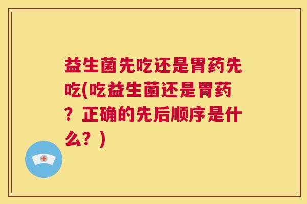 益生菌先吃还是胃药先吃(吃益生菌还是胃药？正确的先后顺序是什么？)