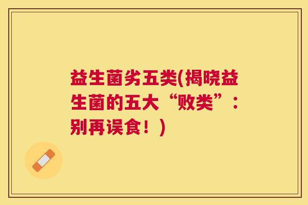 益生菌劣五类(揭晓益生菌的五大“败类”：别再误食！)