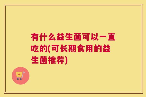 有什么益生菌可以一直吃的(可长期食用的益生菌推荐)