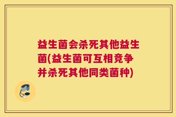 益生菌会杀死其他益生菌(益生菌可互相竞争并杀死其他同类菌种)