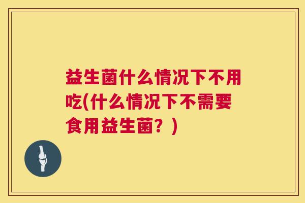 益生菌什么情况下不用吃(什么情况下不需要食用益生菌？)