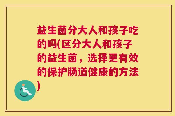 益生菌分大人和孩子吃的吗(区分大人和孩子的益生菌，选择更有效的保护肠道健康的方法)