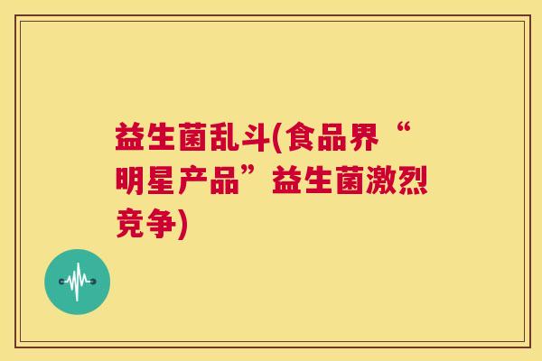 益生菌乱斗(食品界“明星产品”益生菌激烈竞争)
