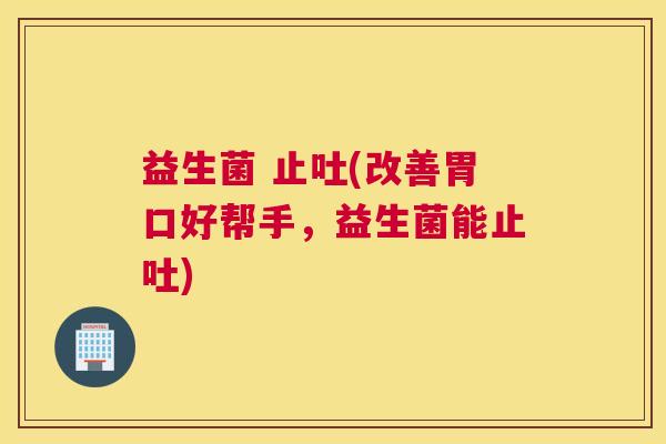 益生菌 止吐(改善胃口好帮手，益生菌能止吐)