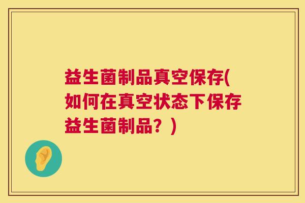 益生菌制品真空保存(如何在真空状态下保存益生菌制品？)