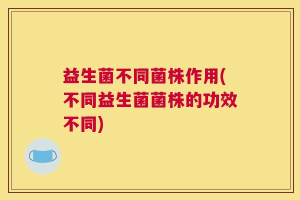 益生菌不同菌株作用(不同益生菌菌株的功效不同)