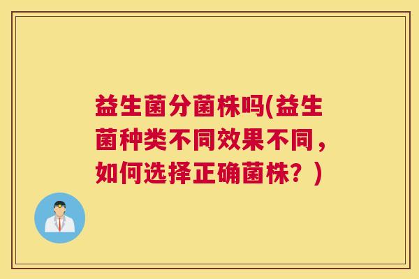 益生菌分菌株吗(益生菌种类不同效果不同，如何选择正确菌株？)