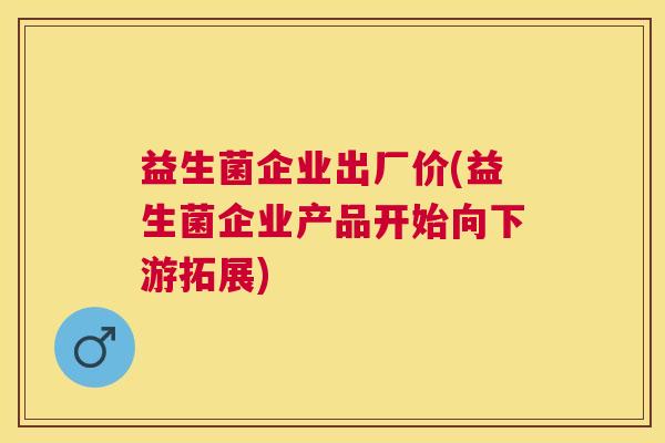 益生菌企业出厂价(益生菌企业产品开始向下游拓展)
