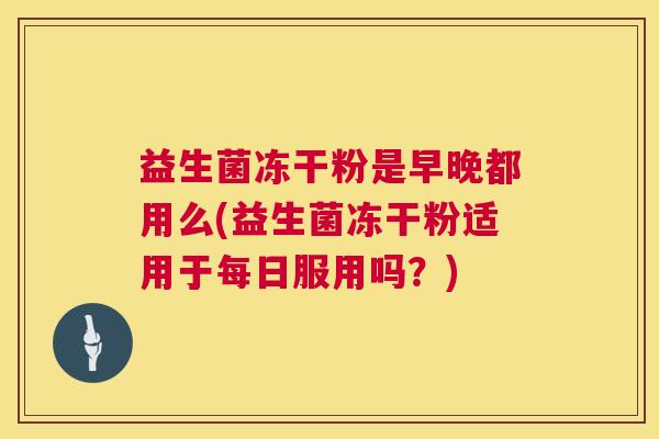 益生菌冻干粉是早晚都用么(益生菌冻干粉适用于每日服用吗？)