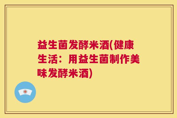 益生菌发酵米酒(健康生活：用益生菌制作美味发酵米酒)