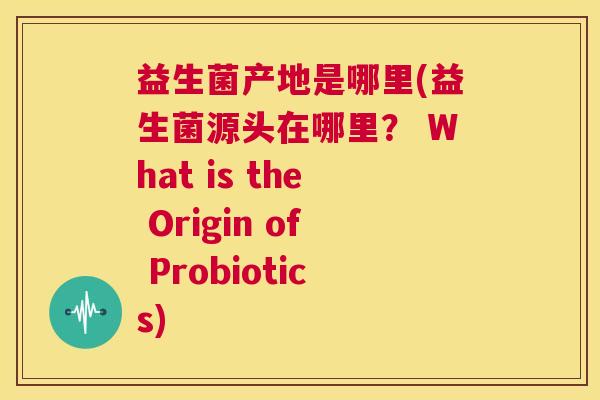 益生菌产地是哪里(益生菌源头在哪里？ What is the Origin of Probiotics)