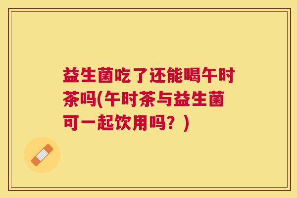 益生菌吃了还能喝午时茶吗(午时茶与益生菌可一起饮用吗？)