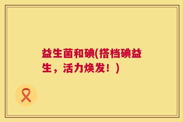 益生菌和碘(搭档碘益生，活力焕发！)