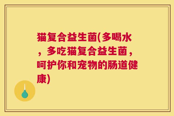 猫复合益生菌(多喝水，多吃猫复合益生菌，呵护你和宠物的肠道健康)