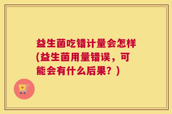 益生菌吃错计量会怎样(益生菌用量错误，可能会有什么后果？)