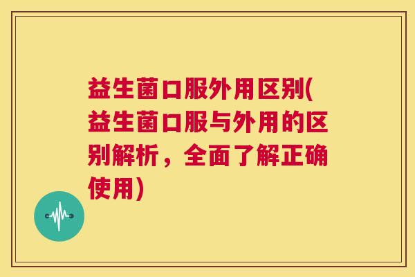 益生菌口服外用区别(益生菌口服与外用的区别解析，全面了解正确使用)
