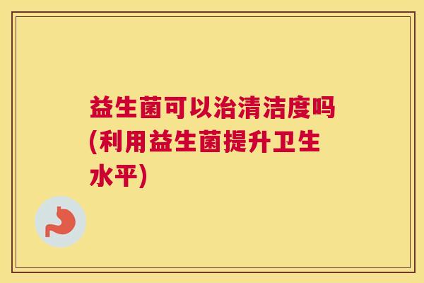 益生菌可以治清洁度吗(利用益生菌提升卫生水平)