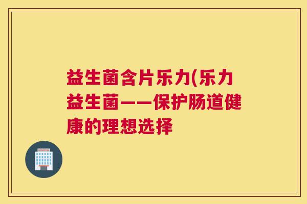 益生菌含片乐力(乐力益生菌——保护肠道健康的理想选择