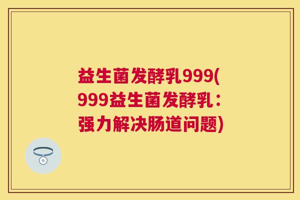 益生菌发酵乳999(999益生菌发酵乳：强力解决肠道问题)