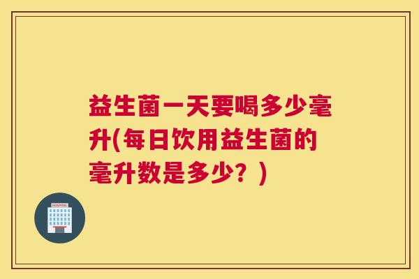 益生菌一天要喝多少毫升(每日饮用益生菌的毫升数是多少？)