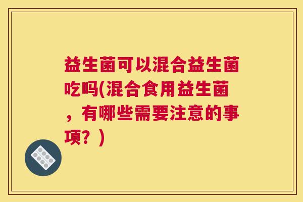益生菌可以混合益生菌吃吗(混合食用益生菌，有哪些需要注意的事项？)