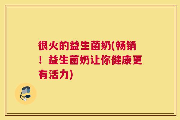 很火的益生菌奶(畅销！益生菌奶让你健康更有活力)