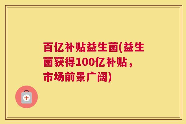 百亿补贴益生菌(益生菌获得100亿补贴，市场前景广阔)