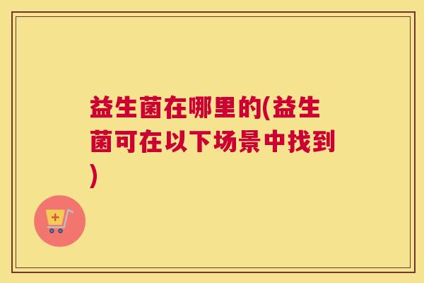 益生菌在哪里的(益生菌可在以下场景中找到)
