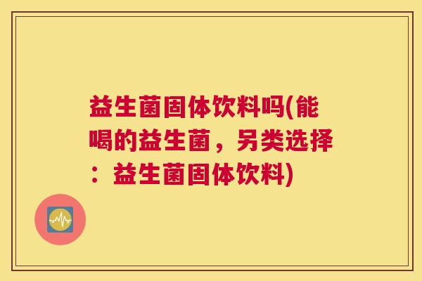 益生菌固体饮料吗(能喝的益生菌，另类选择：益生菌固体饮料)