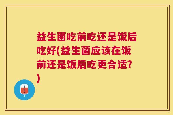 益生菌吃前吃还是饭后吃好(益生菌应该在饭前还是饭后吃更合适？)