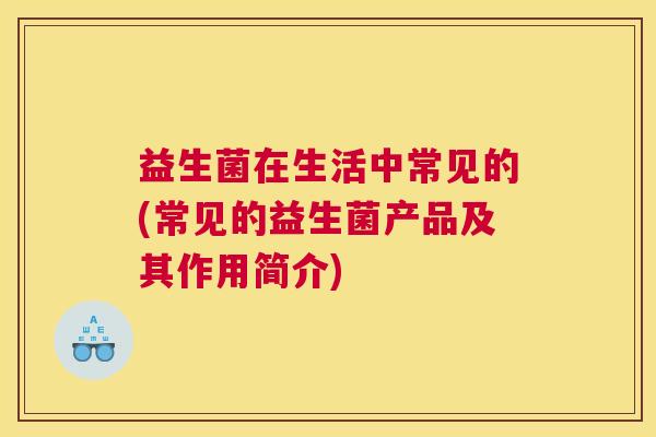 益生菌在生活中常见的(常见的益生菌产品及其作用简介)