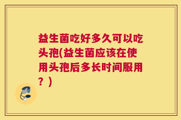 益生菌吃好多久可以吃头孢(益生菌应该在使用头孢后多长时间服用？)