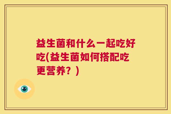 益生菌和什么一起吃好吃(益生菌如何搭配吃更营养？)