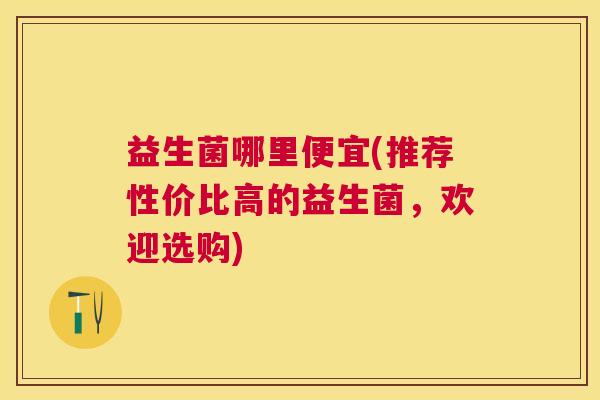 益生菌哪里便宜(推荐性价比高的益生菌，欢迎选购)