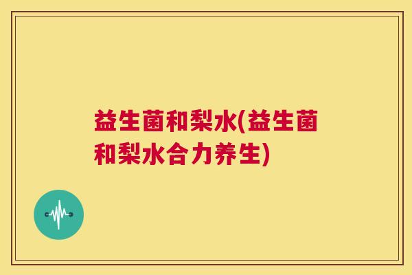 益生菌和梨水(益生菌和梨水合力养生)