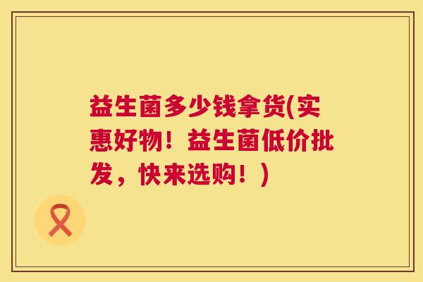 益生菌多少钱拿货(实惠好物！益生菌低价批发，快来选购！)